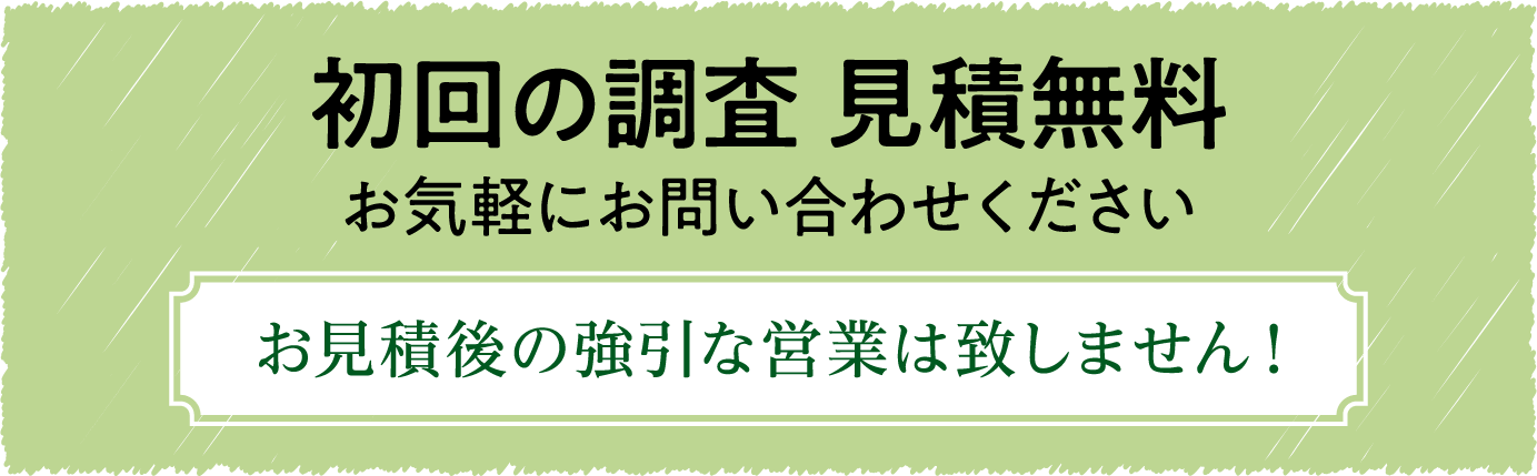 初回の調査 見積無料 お気軽にお問い合わせください お見積後の強引な営業は致しません!