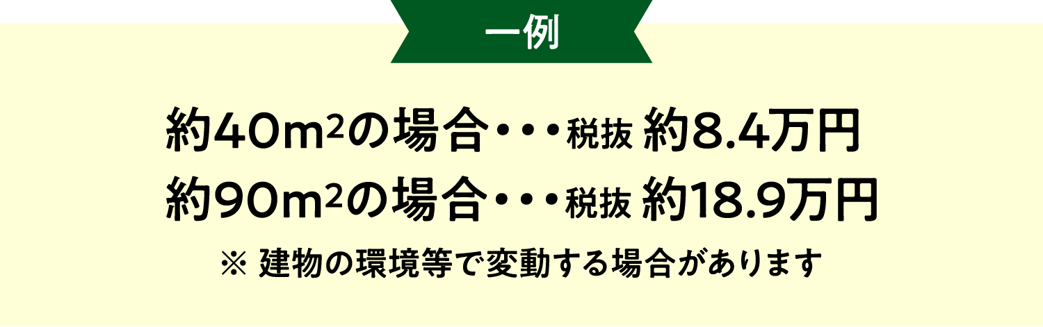 約40m2の場合・・・税抜 約8.4万円 約90m2の場合・・・税抜 約18.9万円